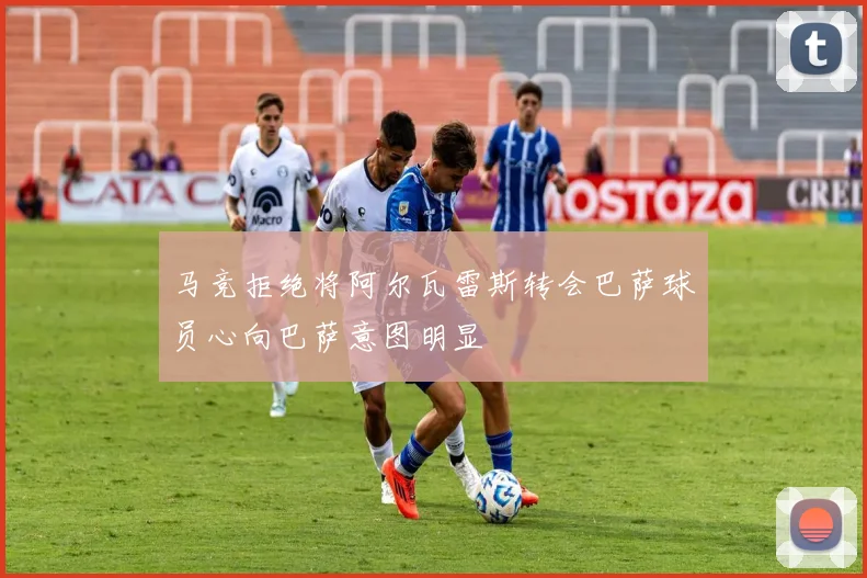 马竞拒绝将阿尔瓦雷斯转会巴萨球员心向巴萨意图明显