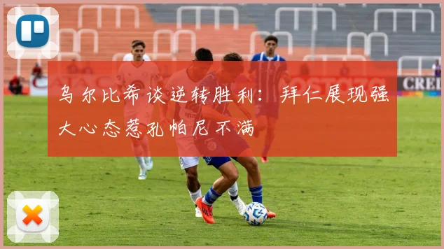 乌尔比希谈逆转胜利：拜仁展现强大心态惹孔帕尼不满