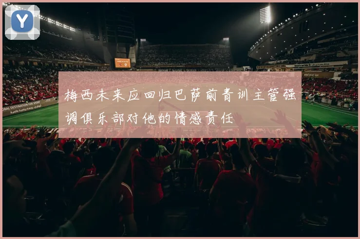 梅西未来应回归巴萨前青训主管强调俱乐部对他的情感责任