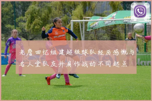 老詹回忆组建超级球队经历感慨与名人堂队友并肩作战的不同起点