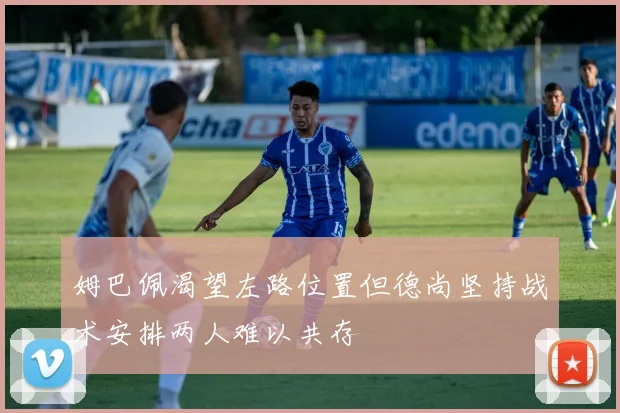 姆巴佩渴望左路位置但德尚坚持战术安排两人难以共存