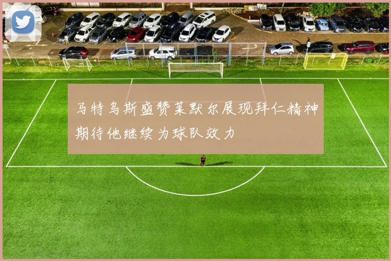 马特乌斯盛赞莱默尔展现拜仁精神期待他继续为球队效力