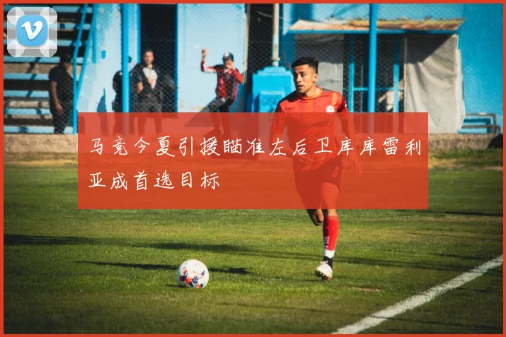 马竞今夏引援瞄准左后卫库库雷利亚成首选目标