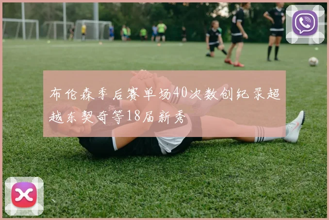布伦森季后赛单场40次数创纪录超越东契奇等18届新秀