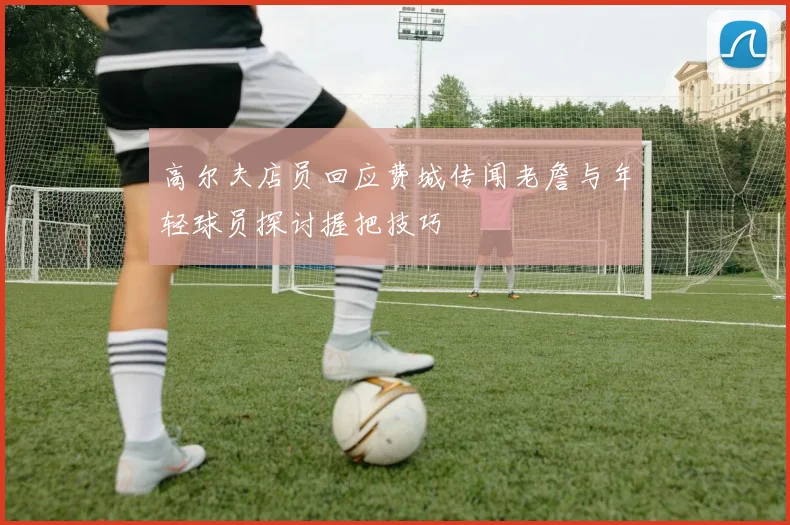 高尔夫店员回应费城传闻老詹与年轻球员探讨握把技巧