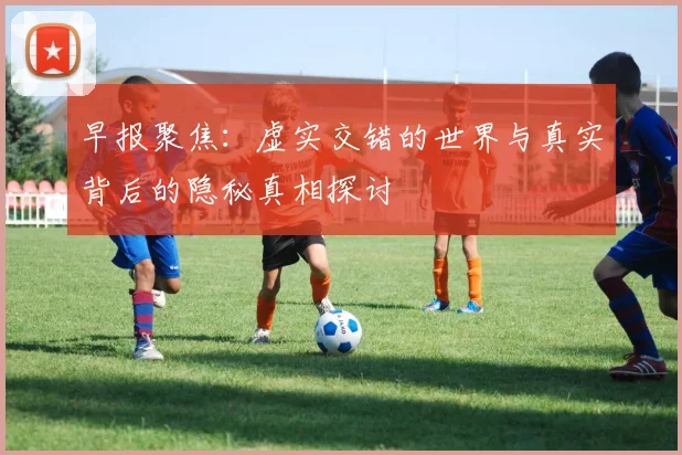早报聚焦：虚实交错的世界与真实背后的隐秘真相探讨