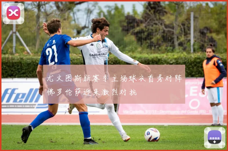 尤文图斯新赛季主场球衣首秀对阵佛罗伦萨迎来激烈对抗