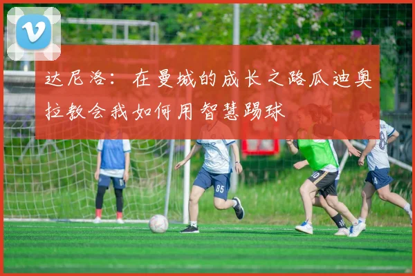 达尼洛：在曼城的成长之路瓜迪奥拉教会我如何用智慧踢球