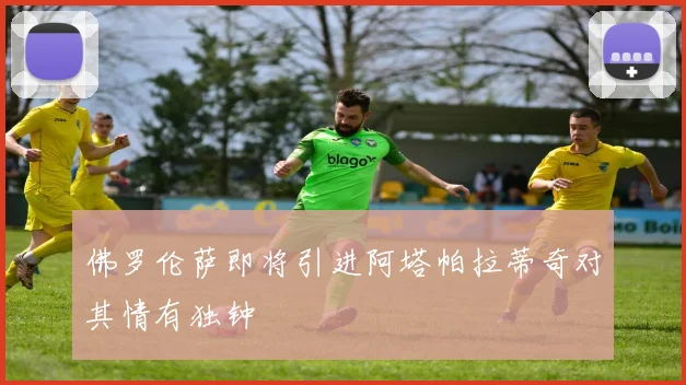 佛罗伦萨即将引进阿塔帕拉蒂奇对其情有独钟