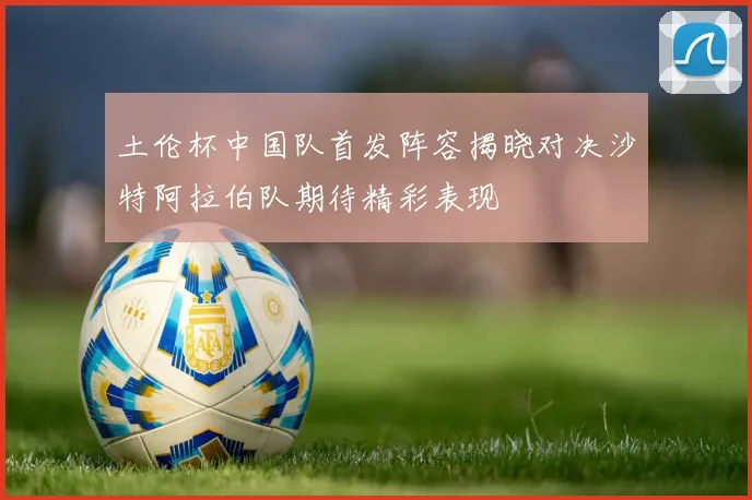 土伦杯中国队首发阵容揭晓对决沙特阿拉伯队期待精彩表现