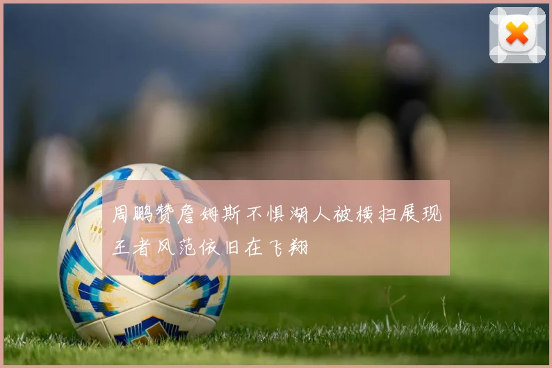 周鹏赞詹姆斯不惧湖人被横扫展现王者风范依旧在飞翔