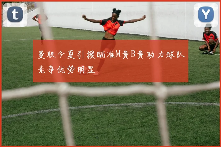 曼联今夏引援瞄准M费B费助力球队竞争优势明显