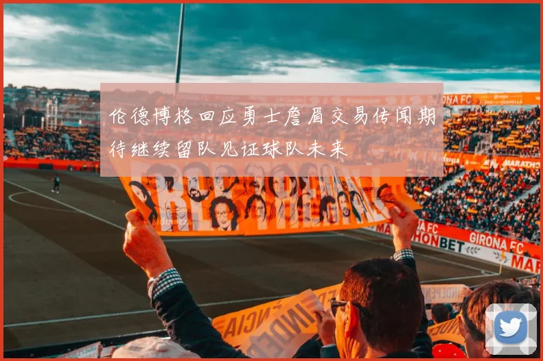 伦德博格回应勇士詹眉交易传闻期待继续留队见证球队未来