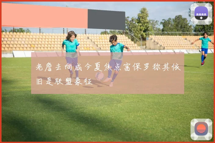 老詹去向成今夏焦点富保罗称其依旧是联盟象征