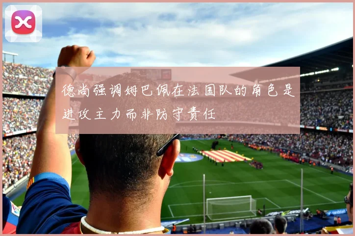 德尚强调姆巴佩在法国队的角色是进攻主力而非防守责任