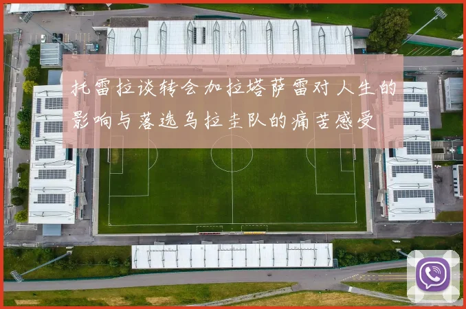 托雷拉谈转会加拉塔萨雷对人生的影响与落选乌拉圭队的痛苦感受