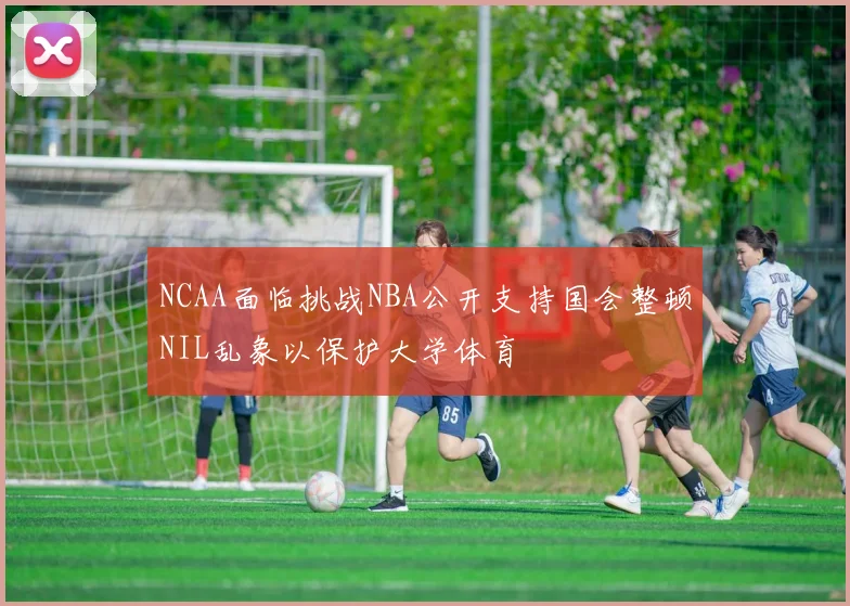 NCAA面临挑战NBA公开支持国会整顿NIL乱象以保护大学体育