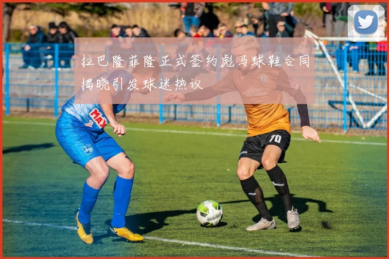 拉巴隆菲隆正式签约彪马球鞋合同揭晓引发球迷热议