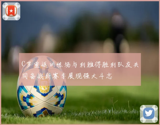 C罗重返训练场与利雅得胜利队友共同备战新赛季展现强大斗志