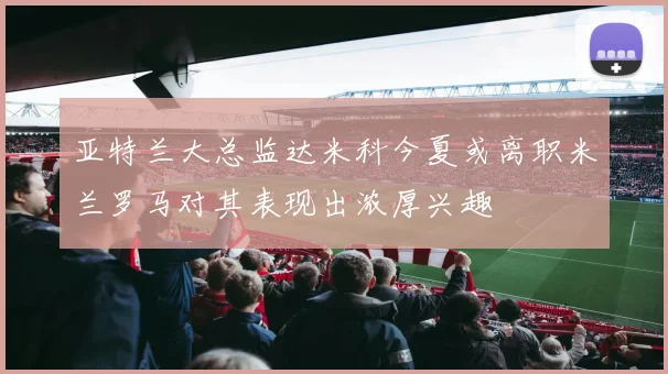 亚特兰大总监达米科今夏或离职米兰罗马对其表现出浓厚兴趣